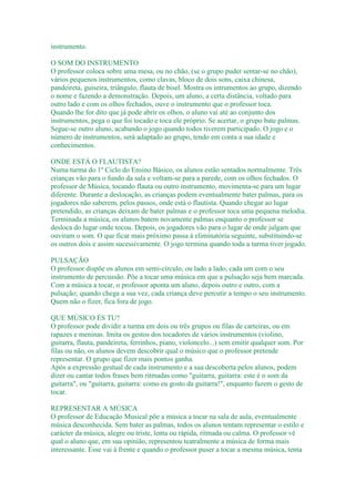 instrumento.

O SOM DO INSTRUMENTO
O professor coloca sobre uma mesa, ou no chão, (se o grupo puder sentar-se no chão),
vários pequenos instrumentos, como clavas, bloco de dois sons, caixa chinesa,
pandeireta, guiseira, triângulo, flauta de bisel. Mostra os intrumentos ao grupo, dizendo
o nome e fazendo a demonstração. Depois, um aluno, a certa distância, voltado para
outro lado e com os olhos fechados, ouve o instrumento que o professor toca.
Quando lhe for dito que já pode abrir os olhos, o aluno vai até ao conjunto dos
instrumentos, pega o que foi tocado e toca ele próprio. Se acertar, o grupo bate palmas.
Segue-se outro aluno, acabando o jogo quando todos tiverem participado. O jogo e o
número de instrumentos, será adaptado ao grupo, tendo em conta a sua idade e
conhecimentos.

ONDE ESTÁ O FLAUTISTA?
Numa turma do 1º Ciclo do Ensino Básico, os alunos estão sentados normalmente. Três
crianças vão para o fundo da sala e voltam-se para a parede, com os olhos fechados. O
professor de Música, tocando flauta ou outro instrumento, movimenta-se para um lugar
diferente. Durante a deslocação, as crianças podem eventualmente bater palmas, para os
jogadores não saberem, pelos passos, onde está o flautista. Quando chegar ao lugar
pretendido, as crianças deixam de bater palmas e o professor toca uma pequena melodia.
Terminada a música, os alunos batem novamente palmas enquanto o professor se
desloca do lugar onde tocou. Depois, os jogadores vão para o lugar de onde julgam que
ouviram o som. O que ficar mais próximo passa à eliminatória seguinte, substituindo-se
os outros dois e assim sucessivamente. O jogo termina quando toda a turma tiver jogado.

PULSAÇÃO
O professor dispõe os alunos em semi-círculo, ou lado a lado, cada um com o seu
instrumento de percussão. Põe a tocar uma música em que a pulsação seja bem marcada.
Com a música a tocar, o professor aponta um aluno, depois outro e outro, com a
pulsação; quando chega a sua vez, cada criança deve percutir a tempo o seu instrumento.
Quem não o fizer, fica fora de jogo.

QUE MÚSICO ÉS TU?
O professor pode dividir a turma em dois ou três grupos ou filas de carteiras, ou em
rapazes e meninas. Imita os gestos dos tocadores de vários instrumentos (violino,
guitarra, flauta, pandeireta, ferrinhos, piano, violoncelo...) sem emitir qualquer som. Por
filas ou não, os alunos devem descobrir qual o músico que o professor pretende
representar. O grupo que fizer mais pontos ganha.
Após a expressão gestual de cada instrumento e a sua descoberta pelos alunos, podem
dizer ou cantar todos frases bem ritmadas como "guitarra, guitarra: este é o som da
guitarra", ou "guitarra, guitarra: como eu gosto da guitarra!", enquanto fazem o gesto de
tocar.

REPRESENTAR A MÚSICA
O professor de Educação Musical põe a música a tocar na sala de aula, eventualmente
música desconhecida. Sem bater as palmas, todos os alunos tentam representar o estilo e
carácter da música, alegre ou triste, lenta ou rápida, ritmada ou calma. O professor vê
qual o aluno que, em sua opinião, representou teatralmente a música de forma mais
interessante. Esse vai à frente e quando o professor puser a tocar a mesma música, tenta
 