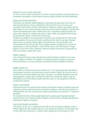 teatralisá-la uma vez mais, para todos.
No fim, os outros alunos confirmam se fez bem e porquê, podendo o professor fazer um
comentário ou pergunta. Convém que as músicas sejam variadas e de estilos diferentes.

RODA DE INSTRUMENTOS
O professor ou educador dispõe pequenos instrumentos de percussão em círculo, no
meio da sala (maracas, clavas, pandeireitas, blocos de dois sons, reco-recos, por
exemplo). Numa roda à volta dos instrumentos, ficarão as crianças, que podem estar de
mãos dadas ou com as mãos atrás das costas (no caso de serem crescidas). À partida não
haverá instrumentos para todos: faltará um ou dois. O professor explica que não vale
gritar, nem empurrar os colegas, nem atirar-se para o chão, nem apanhar mais do que
um instrumento. Quem o fizer ficará fora do jogo.
O adulto toca tambor e as crianças giram de acordo com o andamento do ritmo ou da
música gravada. No caso de ser tocado, o professor deve fazê-lo com rigor. Quando
pára de tocar, as crianças tentam agarrar um instrumento. A(s) que fica(m) sem
instrumento(s) ficam fora do jogo. Para a jogada seguinte, reorganiza-se o círculo de
instrumentos e a roda de crianças, e retira-se mais um ou dois instrumentos. O jogo
poderá ir até ao fim ou não, conforme o professor achar conveniente. O jogo pode ser
feito com crianças a partir dos 4 anos.

SOBE E DESCE
Com a flauta de bisel ou outro instrumento de altura definida, o professor toca sons
graves, agudos ou médios. Nos agudos, as crianças levantam os braços; nos graves,
baixam os braços; se a nota se mantém, a posição dos braços também se manterá.


SOBE E DESCE II
Numa folha, as crianças escrevem os números de 1 a 10, com espaço para desenharem
uma pequena seta, para cima, para baixo ou para a direita. Depois, de uma nota zero, o
professor toca uma mais aguda, mais grave, ou igual, e as crianças desenham uma seta
correspondente, sempre que o professor dá outra nota. O professor adapta o grau de
dificuldade ao nível dos alunos, dando intervalos cada vez mais pequenos conforme a
evolução das crianças.

SONS E SILÊNCIOS
O professor escreve no quadro frases rítmicas com figuras e pausas (semínima, pausa de
semínima, mínima, pausa de mínima), dizendo às crianças o valor dos sinais musicais e
atribuindo-lhes sons: táa, mínima, pau-sa (pausa de mínima), tá, semínima, "s", pausa de
semínima.
Na execução das frases rítmicas pode representar as pausas pela linguagem gestual
(gesto de calar, com o dedo nos lábios). Depois será mais fácil as crianças perceberem e
realizarem as figuras e as pausas.

UM GESTO MAIS UM GESTO
Cada aluno, na sua vez, a começar por uma fila, faz um movimento corporal e todos o
imitam; depois faz uma sequência de dois, três e quatro movimentos. Os três alunos que
tiverem sido mais expressivos, voltarão a fazer sequências de movimentos no fim.
 