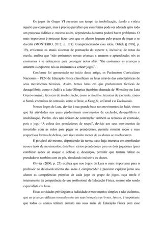 Os jogos do Grupo VI preveem um tempo de imobilização, dando a vitória
àquele que conseguir, mas é preciso perceber que essa forma pode ser adotada após todo
um processo didático e, mesmo assim, dependendo da turma poderá haver problemas. O
mais importante é procurar fazer com que os alunos joguem pelo prazer de jogar e se
divertir (MONTEIRO, 2012, p. 171). Complementando essa ideia, Orlick ([1978], p.
19), criticando os atuais sistemas de pontuação do esporte e, inclusive, de notas da
escola, analisa que “não ensinamos nossas crianças a amarem o aprendizado; nós as
ensinamos a se esforçarem para conseguir notas altas. Não ensinamos as crianças a
amarem os esportes; nós as ensinamos a vencer jogos”.
Conforme foi apresentado no início deste artigo, os Parâmetros Curriculares
Nacionais – PCN de Educação Física classificam as lutas através das características de
seus movimentos técnicos. Assim, temos lutas em que predominam técnicas de
desequilíbrio, como o Judô e a Luta Olímpica (também chamada de Wrestling ou Luta
Greco-romana), técnicas de imobilização, como o Jiu-jitsu, técnicas de exclusão, como
o Sumô, e técnicas de contusão, como o Boxe, o Kung-fu, o Caratê e o Taekwondo.
Nesses Jogos de Luta, devido à sua grande base nos movimentos do Judô, vimos
que há atividades nas quais predominam movimentos de exclusão, desequilíbrio e
imobilização. Porém, eles não deixam de contemplar também as técnicas de contusão,
pois o jogo “A coleta dos prendedores de roupa”, devido aos seus movimentos de
investidas com as mãos para pegar os prendedores, permite simular socos e suas
respectivas formas de defesa, com risco muito menor de os alunos se machucarem.
É possível até mesmo, dependendo da turma, caso haja interesse em aprofundar
nesses tipos de movimentos, distribuir vários prendedores para os dois jogadores (para
combinar ações de ataque e defesa) e, descalços, permitir que tentem retirar os
prendedores também com os pés, simulando inclusive os chutes.
Olivier (2000, p. 25) explica que nos Jogos de Luta o mais importante para o
professor no desenvolvimento das aulas é compreender e procurar explorar junto aos
alunos as competências próprias de cada jogo ou grupo de jogos, cuja tarefa é
inteiramente da competência de um profissional de Educação Física, mesmo não sendo
especialista em lutas.
Essas atividades privilegiam a ludicidade e movimentos simples e não violentos,
que as crianças utilizam normalmente em suas brincadeiras livres. Assim, é importante
que todos os alunos tenham contato nas suas aulas de Educação Física com esse
 