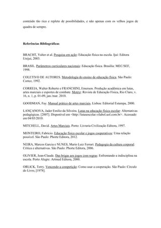 conteúdo tão rico e repleto de possibilidades, e não apenas com os velhos jogos de
quadra de sempre.
Referências Bibliográficas
BRACHT, Valter et al. Pesquisa em ação: Educação física na escola. Ijuí: Editora
Unijuí, 2003.
BRASIL. Parâmetros curriculares nacionais: Educação física. Brasília: MEC/SEF,
1998.
COLETIVO DE AUTORES. Metodologia do ensino de educação física. São Paulo:
Cortez, 1992.
CORREIA, Walter Roberto e FRANCHINI, Emerson. Produção acadêmica em lutas,
artes marciais e esportes de combate. Motriz: Revista de Educação Física, Rio Claro, v.
16, n. 1, p. 01-09, jan./mar. 2010.
GOODMAN, Fay. Manual prático de artes marciais. Lisboa: Editorial Estampa, 2000.
LANÇANOVA, Jader Emilio da Silveira. Lutas na educação física escolar: Alternativas
pedagógicas. [2007]. Disponível em <http://lutasescolar.vilabol.uol.com.br>. Acessado
em 04/03/2010.
MITCHELL, David. Artes Marciais. Porto: Livraria Civilização Editora, 1997.
MONTEIRO, Fabricio. Educação física escolar e jogos cooperativos: Uma relação
possível. São Paulo: Phorte Editora, 2012.
NEIRA, Marcos Garcia e NUNES, Mario Luiz Ferrari. Pedagogia da cultura corporal:
Crítica e alternativas. São Paulo: Phorte Editora, 2006.
OLIVIER, Jean-Claude. Das brigas aos jogos com regras: Enfrentando a indisciplina na
escola. Porto Alegre: Artmed Editora, 2000.
ORLICK, Terry. Vencendo a competição: Como usar a cooperação. São Paulo: Círculo
do Livro, [1978].
 