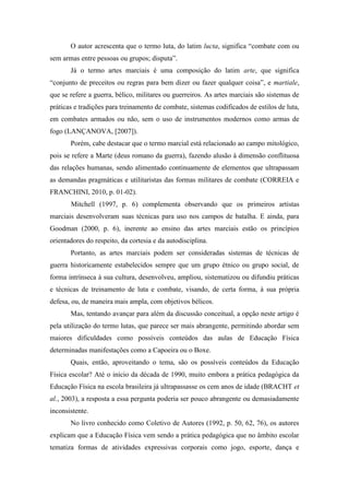 O autor acrescenta que o termo luta, do latim lucta, significa “combate com ou
sem armas entre pessoas ou grupos; disputa”.
Já o termo artes marciais é uma composição do latim arte, que significa
“conjunto de preceitos ou regras para bem dizer ou fazer qualquer coisa”, e martiale,
que se refere a guerra, bélico, militares ou guerreiros. As artes marciais são sistemas de
práticas e tradições para treinamento de combate, sistemas codificados de estilos de luta,
em combates armados ou não, sem o uso de instrumentos modernos como armas de
fogo (LANÇANOVA, [2007]).
Porém, cabe destacar que o termo marcial está relacionado ao campo mitológico,
pois se refere a Marte (deus romano da guerra), fazendo alusão à dimensão conflituosa
das relações humanas, sendo alimentado continuamente de elementos que ultrapassam
as demandas pragmáticas e utilitaristas das formas militares de combate (CORREIA e
FRANCHINI, 2010, p. 01-02).
Mitchell (1997, p. 6) complementa observando que os primeiros artistas
marciais desenvolveram suas técnicas para uso nos campos de batalha. E ainda, para
Goodman (2000, p. 6), inerente ao ensino das artes marciais estão os princípios
orientadores do respeito, da cortesia e da autodisciplina.
Portanto, as artes marciais podem ser consideradas sistemas de técnicas de
guerra historicamente estabelecidos sempre que um grupo étnico ou grupo social, de
forma intrínseca à sua cultura, desenvolveu, ampliou, sistematizou ou difundiu práticas
e técnicas de treinamento de luta e combate, visando, de certa forma, à sua própria
defesa, ou, de maneira mais ampla, com objetivos bélicos.
Mas, tentando avançar para além da discussão conceitual, a opção neste artigo é
pela utilização do termo lutas, que parece ser mais abrangente, permitindo abordar sem
maiores dificuldades como possíveis conteúdos das aulas de Educação Física
determinadas manifestações como a Capoeira ou o Boxe.
Quais, então, aproveitando o tema, são os possíveis conteúdos da Educação
Física escolar? Até o início da década de 1990, muito embora a prática pedagógica da
Educação Física na escola brasileira já ultrapassasse os cem anos de idade (BRACHT et
al., 2003), a resposta a essa pergunta poderia ser pouco abrangente ou demasiadamente
inconsistente.
No livro conhecido como Coletivo de Autores (1992, p. 50, 62, 76), os autores
explicam que a Educação Física vem sendo a prática pedagógica que no âmbito escolar
tematiza formas de atividades expressivas corporais como jogo, esporte, dança e
 