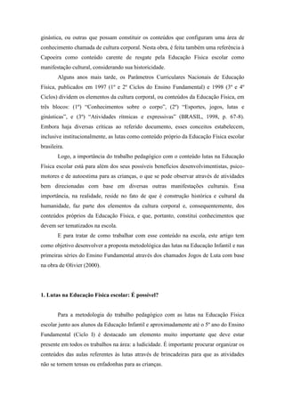 ginástica, ou outras que possam constituir os conteúdos que configuram uma área de
conhecimento chamada de cultura corporal. Nesta obra, é feita também uma referência à
Capoeira como conteúdo carente de resgate pela Educação Física escolar como
manifestação cultural, considerando sua historicidade.
Alguns anos mais tarde, os Parâmetros Curriculares Nacionais de Educação
Física, publicados em 1997 (1º e 2º Ciclos do Ensino Fundamental) e 1998 (3º e 4º
Ciclos) dividem os elementos da cultura corporal, ou conteúdos da Educação Física, em
três blocos: (1º) “Conhecimentos sobre o corpo”, (2º) “Esportes, jogos, lutas e
ginásticas”, e (3º) “Atividades rítmicas e expressivas” (BRASIL, 1998, p. 67-8).
Embora haja diversas críticas ao referido documento, esses conceitos estabelecem,
inclusive institucionalmente, as lutas como conteúdo próprio da Educação Física escolar
brasileira.
Logo, a importância do trabalho pedagógico com o conteúdo lutas na Educação
Física escolar está para além dos seus possíveis benefícios desenvolvimentistas, psico-
motores e de autoestima para as crianças, o que se pode observar através de atividades
bem direcionadas com base em diversas outras manifestações culturais. Essa
importância, na realidade, reside no fato de que é construção histórica e cultural da
humanidade, faz parte dos elementos da cultura corporal e, consequentemente, dos
conteúdos próprios da Educação Física, e que, portanto, constitui conhecimentos que
devem ser tematizados na escola.
E para tratar de como trabalhar com esse conteúdo na escola, este artigo tem
como objetivo desenvolver a proposta metodológica das lutas na Educação Infantil e nas
primeiras séries do Ensino Fundamental através dos chamados Jogos de Luta com base
na obra de Olivier (2000).
1. Lutas na Educação Física escolar: É possível?
Para a metodologia do trabalho pedagógico com as lutas na Educação Física
escolar junto aos alunos da Educação Infantil e aproximadamente até o 5º ano do Ensino
Fundamental (Ciclo I) é destacado um elemento muito importante que deve estar
presente em todos os trabalhos na área: a ludicidade. É importante procurar organizar os
conteúdos das aulas referentes às lutas através de brincadeiras para que as atividades
não se tornem tensas ou enfadonhas para as crianças.
 