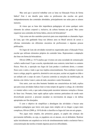 Mas será que é possível trabalhar com as lutas na Educação Física de forma
lúdica? Este é um desafio para todos os professores das escolas em geral,
independentemente dos conteúdos abordados, principalmente nas aulas para os alunos
menores.
Já vimos que as lutas têm importância pedagógica tal como qualquer outro
elemento da cultura corporal e, inclusive, da cultura humana em geral. Mas como
organizar seus conteúdos de forma lúdica, através de brincadeiras?
Vejo como um dos caminhos possíveis para essa empreitada os chamados Jogos
de Luta, que vêm ganhando força nos últimos anos no Brasil através de cursos e
oficinas ministrados em diferentes encontros de profissionais e algumas poucas
publicações.
Os Jogos de Luta são atividades recreativas organizadas para a Educação Física
escolar que utilizam elementos próprios do conteúdo lutas. Representam a adaptação
das lutas em forma de brincadeiras.
Olivier (2000, p. 14-7) analisa que vivemos em uma sociedade de comunicação
verbal e audiovisual. E que a escola, reproduzindo esse contexto, tenta banir os contatos
físicos. Para ele, a oposição nos Jogos de Luta produz o confronto direto, o contato
físico com o outro, e tudo o que isso implica emocionalmente. Para combater é preciso
tocar o colega, pegá-lo, agarrá-lo, dominá-lo com seu peso, aceitar ser jogado no chão e
ser enfiado sob o corpo do outro. É preciso controlar as emoções da imobilização, da
derrota e da vitória. Lutar é, antes de tudo, encontrar o outro fisicamente.
Este autor, com sua obra bastante fundada nas características do Judô, explica
que para essas atividades lúdicas lutar se trata sempre de agarrar o colega, de o derrubar
e o manter sobre o solo, e que cada criança pode encontrar inúmeras variações e formas
de fazer isso. Portanto, lutar supõe aplicar ações motoras particulares do modo mais
diversificado possível, e procurar encadear os movimentos de ataque e de defesa
apropriadas aos fins desejados.
E com o objetivo de simplificar a abordagem das atividades e buscar uma
sequência pedagógica que inicie com jogos mais simples até se chegar a jogos mais
complexos, Olivier (2000, p. 18-9) divide e classifica os Jogos de Luta em seis grupos.
Nos jogos mais simples, dos primeiros grupos, os papéis das crianças são
previamente definidos, ou seja, os jogadores ora só atacam, ora só defendem. Realizar
ações inicialmente em sequência ao invés de simultaneamente tende a esclarecer bem a
conscientização das tarefas evitando algumas possíveis dificuldades.
 