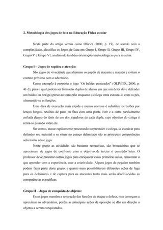2. Metodologia dos jogos de luta na Educação Física escolar
Nesta parte do artigo vemos como Olivier (2000, p. 19), de acordo com a
complexidade, classifica os Jogos de Luta em Grupo I, Grupo II, Grupo III, Grupo IV,
Grupo V e Grupo VI, analisando também orientações metodológicas para as aulas.
Grupo I – Jogos de rapidez e atenção:
São jogos de vivacidade que alternam os papéis de atacante e atacado e evitam o
contato próximo com o adversário.
Como exemplo é proposto o jogo “Os balões estourados” (OLIVIER, 2000, p.
41-2), para o qual podem ser formadas duplas de alunos em que um deles deve defender
um balão (ou bexiga) preso ao tornozelo enquanto o colega tenta estourá-lo com os pés,
alternando-se as funções.
Uma dica de execução mais rápida e menos onerosa é substituir os balões por
lenços longos, retalhos de pano ou fitas com uma ponta livre e a outra parcialmente
enfiada dentro do tênis de um dos jogadores de cada dupla, cujo objetivo do colega é
retirá-lo pisando sobre ele.
Ser atento, atacar rapidamente procurando surpreender o colega, se esquivar para
defender seu material e se situar no espaço delimitado são as principais competências
solicitadas nesse jogo.
Neste grupo as atividades são bastante recreativas, são brincadeiras que se
aproximam de jogos de confronto com o objetivo de iniciar o conteúdo lutas. O
professor deve procurar outros jogos para enriquecer essas primeiras aulas, reinventar o
que aprender com a experiência, usar a criatividade. Alguns jogos de pegador também
podem fazer parte deste grupo, e quanto mais possibilitarem diferentes ações de fuga
para os defensores e de captura para os atacantes tanto mais serão desenvolvidas as
competências específicas.
Grupo II – Jogos de conquista de objetos:
Esses jogos mantêm a separação das funções de ataque e defesa, mas começam a
aproximar os adversários, porém as principais ações de oposição se dão em direção a
objetos a serem conquistados.
 