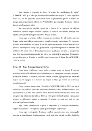 Aqui destaco o exemplo do jogo “A coleta dos prendedores de roupa”
(OLIVIER, 2000, p. 47-8), que se desenvolve também em duplas e, como o próprio
nome diz, um dos jogadores deve tentar retirar os prendedores presos às roupas do
colega, que deve procurar defendê-los. Vale lembrar que os papéis de ataque e defesa
devem ser oferecidos a todos.
As competências exigidas agora são a busca de se apropriar de objetos
específicos, realizar ataques precisos e rápidos, se esquivar eficazmente, proteger seus
objetos, ser vigilante e integrar um espaço de jogo restrito.
Nesse jogo as crianças podem bloquear as investidas dos adversários com os
braços, mas é possível criar muitas outras variações e muitos outros jogos. Por exemplo,
pode ser preso um lenço nas costas de um dos jogadores enquanto o outro deve procurar
retirá-lo sem segurar o colega, que, por sua vez, só pode se esquivar e se defender com
os braços. Ou ainda, com os dois colegas iniciando ajoelhados, um tenta se apropriar de
uma bola que se encontra em poder do outro, que tenta retê-la segurando firmemente,
em um jogo que se desenvolve no chão com bastante uso da força física (OLIVIER,
2000, p. 45-50).
Grupo III – Jogos de conquista de territórios:
Esses jogos privilegiam muito mais o contato entre os alunos. É preciso
aproveitar a diversificação das ações desequilibradoras como puxar, carregar, empurrar,
fazer virar, além de se esquivar, desviar e resistir. Aqui os jogos podem ser ainda em
duplas ou em equipes e as funções de ataque e defesa já podem ser solicitadas
simultaneamente.
Como exemplo temos o jogo “O território” (OLIVIER, 2000, p. 57-8), em que é
delimitado um território (quadrado ou círculo) com uma criança do lado de dentro, que
deve defendê-lo, e outra fora, tentando entrar. Pode ser delimitada uma área maior com
um grupo de defensores do lado de dentro e outro grupo tentando entrar, e ainda, nos
grupos, os defensores podem se organizar livremente ou cada um pode ter um
adversário pré-determinado.
Aqui, como competências exigidas, o importante é se deslocar eficazmente,
impelir o adversário e ser vigilante, ágil e oportunista para surpreender.
Nesse jogo vemos papéis de ataque e defesa separados, mas uma outra opção
que une as duas funções simultaneamente prevê uma linha traçada no chão dividindo
 