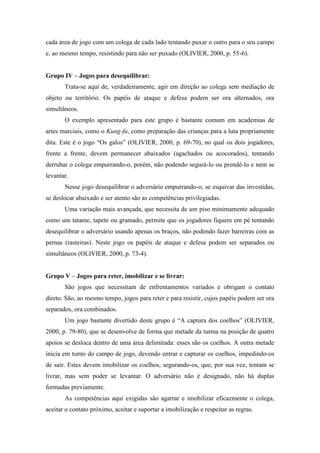 cada área de jogo com um colega de cada lado tentando puxar o outro para o seu campo
e, ao mesmo tempo, resistindo para não ser puxado (OLIVIER, 2000, p. 55-6).
Grupo IV – Jogos para desequilibrar:
Trata-se aqui de, verdadeiramente, agir em direção ao colega sem mediação de
objeto ou território. Os papéis de ataque e defesa podem ser ora alternados, ora
simultâneos.
O exemplo apresentado para este grupo é bastante comum em academias de
artes marciais, como o Kung-fu, como preparação das crianças para a luta propriamente
dita. Este é o jogo “Os galos” (OLIVIER, 2000, p. 69-70), no qual os dois jogadores,
frente a frente, devem permanecer abaixados (agachados ou acocorados), tentando
derrubar o colega empurrando-o, porém, não podendo segurá-lo ou prendê-lo e nem se
levantar.
Nesse jogo desequilibrar o adversário empurrando-o, se esquivar das investidas,
se deslocar abaixado e ser atento são as competências privilegiadas.
Uma variação mais avançada, que necessita de um piso minimamente adequado
como um tatame, tapete ou gramado, permite que os jogadores fiquem em pé tentando
desequilibrar o adversário usando apenas os braços, não podendo fazer barreiras com as
pernas (rasteiras). Neste jogo os papéis de ataque e defesa podem ser separados ou
simultâneos (OLIVIER, 2000, p. 73-4).
Grupo V – Jogos para reter, imobilizar e se livrar:
São jogos que necessitam de enfrentamentos variados e obrigam o contato
direto. São, ao mesmo tempo, jogos para reter e para resistir, cujos papéis podem ser ora
separados, ora combinados.
Um jogo bastante divertido deste grupo é “A captura dos coelhos” (OLIVIER,
2000, p. 79-80), que se desenvolve de forma que metade da turma na posição de quatro
apoios se desloca dentro de uma área delimitada: esses são os coelhos. A outra metade
inicia em torno do campo de jogo, devendo entrar e capturar os coelhos, impedindo-os
de sair. Estes devem imobilizar os coelhos, segurando-os, que, por sua vez, tentam se
livrar, mas sem poder se levantar. O adversário não é designado, não há duplas
formadas previamente.
As competências aqui exigidas são agarrar e imobilizar eficazmente o colega,
aceitar o contato próximo, aceitar e suportar a imobilização e respeitar as regras.
 