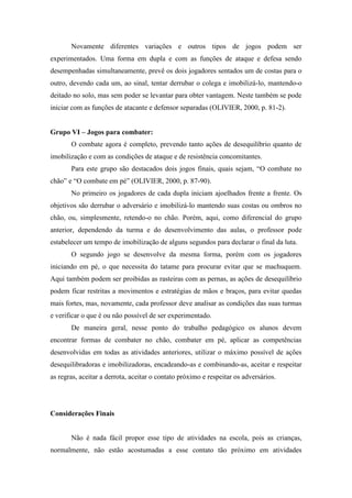 Novamente diferentes variações e outros tipos de jogos podem ser
experimentados. Uma forma em dupla e com as funções de ataque e defesa sendo
desempenhadas simultaneamente, prevê os dois jogadores sentados um de costas para o
outro, devendo cada um, ao sinal, tentar derrubar o colega e imobilizá-lo, mantendo-o
deitado no solo, mas sem poder se levantar para obter vantagem. Neste também se pode
iniciar com as funções de atacante e defensor separadas (OLIVIER, 2000, p. 81-2).
Grupo VI – Jogos para combater:
O combate agora é completo, prevendo tanto ações de desequilíbrio quanto de
imobilização e com as condições de ataque e de resistência concomitantes.
Para este grupo são destacados dois jogos finais, quais sejam, “O combate no
chão” e “O combate em pé” (OLIVIER, 2000, p. 87-90).
No primeiro os jogadores de cada dupla iniciam ajoelhados frente a frente. Os
objetivos são derrubar o adversário e imobilizá-lo mantendo suas costas ou ombros no
chão, ou, simplesmente, retendo-o no chão. Porém, aqui, como diferencial do grupo
anterior, dependendo da turma e do desenvolvimento das aulas, o professor pode
estabelecer um tempo de imobilização de alguns segundos para declarar o final da luta.
O segundo jogo se desenvolve da mesma forma, porém com os jogadores
iniciando em pé, o que necessita do tatame para procurar evitar que se machuquem.
Aqui também podem ser proibidas as rasteiras com as pernas, as ações de desequilíbrio
podem ficar restritas a movimentos e estratégias de mãos e braços, para evitar quedas
mais fortes, mas, novamente, cada professor deve analisar as condições das suas turmas
e verificar o que é ou não possível de ser experimentado.
De maneira geral, nesse ponto do trabalho pedagógico os alunos devem
encontrar formas de combater no chão, combater em pé, aplicar as competências
desenvolvidas em todas as atividades anteriores, utilizar o máximo possível de ações
desequilibradoras e imobilizadoras, encadeando-as e combinando-as, aceitar e respeitar
as regras, aceitar a derrota, aceitar o contato próximo e respeitar os adversários.
Considerações Finais
Não é nada fácil propor esse tipo de atividades na escola, pois as crianças,
normalmente, não estão acostumadas a esse contato tão próximo em atividades
 