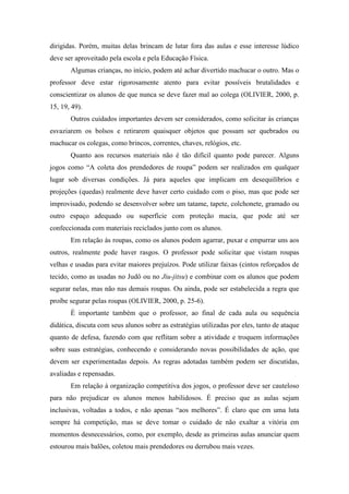dirigidas. Porém, muitas delas brincam de lutar fora das aulas e esse interesse lúdico
deve ser aproveitado pela escola e pela Educação Física.
Algumas crianças, no início, podem até achar divertido machucar o outro. Mas o
professor deve estar rigorosamente atento para evitar possíveis brutalidades e
conscientizar os alunos de que nunca se deve fazer mal ao colega (OLIVIER, 2000, p.
15, 19, 49).
Outros cuidados importantes devem ser considerados, como solicitar às crianças
esvaziarem os bolsos e retirarem quaisquer objetos que possam ser quebrados ou
machucar os colegas, como brincos, correntes, chaves, relógios, etc.
Quanto aos recursos materiais não é tão difícil quanto pode parecer. Alguns
jogos como “A coleta dos prendedores de roupa” podem ser realizados em qualquer
lugar sob diversas condições. Já para aqueles que implicam em desequilíbrios e
projeções (quedas) realmente deve haver certo cuidado com o piso, mas que pode ser
improvisado, podendo se desenvolver sobre um tatame, tapete, colchonete, gramado ou
outro espaço adequado ou superfície com proteção macia, que pode até ser
confeccionada com materiais reciclados junto com os alunos.
Em relação às roupas, como os alunos podem agarrar, puxar e empurrar uns aos
outros, realmente pode haver rasgos. O professor pode solicitar que vistam roupas
velhas e usadas para evitar maiores prejuízos. Pode utilizar faixas (cintos reforçados de
tecido, como as usadas no Judô ou no Jiu-jitsu) e combinar com os alunos que podem
segurar nelas, mas não nas demais roupas. Ou ainda, pode ser estabelecida a regra que
proíbe segurar pelas roupas (OLIVIER, 2000, p. 25-6).
É importante também que o professor, ao final de cada aula ou sequência
didática, discuta com seus alunos sobre as estratégias utilizadas por eles, tanto de ataque
quanto de defesa, fazendo com que reflitam sobre a atividade e troquem informações
sobre suas estratégias, conhecendo e considerando novas possibilidades de ação, que
devem ser experimentadas depois. As regras adotadas também podem ser discutidas,
avaliadas e repensadas.
Em relação à organização competitiva dos jogos, o professor deve ser cauteloso
para não prejudicar os alunos menos habilidosos. É preciso que as aulas sejam
inclusivas, voltadas a todos, e não apenas “aos melhores”. É claro que em uma luta
sempre há competição, mas se deve tomar o cuidado de não exaltar a vitória em
momentos desnecessários, como, por exemplo, desde as primeiras aulas anunciar quem
estourou mais balões, coletou mais prendedores ou derrubou mais vezes.
 