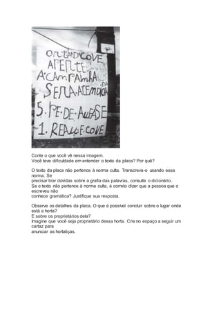 Conte o que você vê nessa imagem.
Você teve dificuldade em entender o texto da placa? Por quê?
O texto da placa não pertence à norma culta. Transcreva-o usando essa
norma. Se
precisar tirar dúvidas sobre a grafia das palavras, consulte o dicionário.
Se o texto não pertence à norma culta, é correto dizer que a pessoa que o
escreveu não
conhece gramática? Justifique sua resposta.
Observe os detalhes da placa. O que é possível concluir sobre o lugar onde
está a horta?
E sobre os proprietários dela?
Imagine que você seja proprietário dessa horta. Crie no espaço a seguir um
cartaz para
anunciar as hortaliças.
 