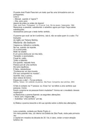 O poeta José Paulo Paes tem um texto que faz uma brincadeira com os
portugueses.
Leia-o:
– Manuel, quando é “agora”?
– Ora, pois, pois:
depois de antes ou antes de depois!
Paes, José Paulo. “Portuguesa”. In: É isso ali. 5 ed., Rio de Janeiro: Salamandra, 1984.
Reescreva a anedota, substituindo o advérbio agora por hoje. Faça outras
substituições
necessárias para que o texto tenha sentido.
O poema que você vai ler é anônimo, isto é, não se sabe quem é o autor. Foi
traduzido
do inglês por Tatiana Belinky.
História do bebum
Vagava eu, bêbado e contente,
Na rua, quando de repente
Vi a coisa preta,
Rolei na sarjeta
E um porco deitou-se ao meu lado,
Tranqüilo e acomodado.
Fiquei lá, caído,
Tonto e dolorido.
Eis quando, naquela hora,
Passou por ali uma senhora
De cara orgulhosa,
E falou, desdenhosa:
“Conhece-se um tipo imundo
Por sua companhia no mundo!”.
Ouvindo isso, o porco,
Que estava de borco,
Ergueu-se e zás! – Foi-se embora.
Belinky, Tatiana. Um caldeirão de poemas. São Paulo: Companhia das Letrinhas, 2003.
O fato é contado na 1ª pessoa: eu. Esse “eu” se refere a uma senhora que
passava. Como
ficará o poema se as pessoas forem mudadas? Vamos ver o resultado dessas
mudanças?
a) Reescreva o poema fazendo as seguintes alterações:
– Inicie com: Vagava ela...;
– Substitua “uma senhora” por eu.
b) Releia o poema reescrito e dê sua opinião sobre o efeito das alterações.
Leia a anedota, contada por Bento Prado Jr.:
Um meio parente meu, do interior do Estado de São Paulo, visita pela primeira
vez
a capital em meados da década de 30. Vai, é claro, visitar a maior atração
turística da
 