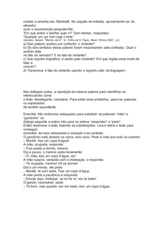 cidade: o arranha-céu Martinelli. No saguão de entrada, aproximando-se do
elevador,
ouve o ascensorista perguntar-lhe:
“Em que andar o Senhor quer ir?” Sem hesitar, respondeu:
“Quarqué um qui num seja o trote.”
Genette, Gerard. “Mortos de rir”. In: Folha de S. Paulo. Mais! 18/nov./2001, p.6
a) Que palavra acabou por confundir o visitante?
b) Os dois sentidos dessa palavra foram responsáveis pela confusão. Qual o
sentido dela
na fala do narrador? E na fala do visitante?
c) Que registro lingüístico é usado pelo visitante? Em que região esse modo de
falar é
comum?
d) Transcreva a fala do visitante usando o registro culto da linguagem.
Nos diálogos curtos, a repetição da mesma palavra para identificar os
interlocutores torna
o texto deselegante, cansativo. Para evitar esse problema, usam-se palavras
ou expressões
de sentido equivalente.
Encontre três sinônimos adequados para substituir as palavras “mãe” e
“garotinho” no
diálogo seguinte e outros três para os verbos “responder” e “pedir”.
Então reescreva o texto fazendo as substituições. Leia e releia o texto para
conseguir
encontrar as mais adequadas à situação e ao contexto.
O garotinho está deitado na cama, sem sono. Pede à mãe que está na cozinha:
– Manhê, traz um copo d’água!
A mãe, ocupada, responde:
– Fica quieto e dorme, menino.
Daí a pouco, o menino pede novamente:
– Ô, mãe, traz um copo d’água, vai!
A mãe suspira, cansada com a chateação, e responde:
– Tô ocupada, menino! Vê se dorme!
Daí a um minuto, ele pede:
– Manhê, tô com sede. Traz um copo d’água.
A mãe perde a paciência e responde:
– Escuta aqui, moleque, se eu for aí, vou te bater!
O garoto, incansável, pede:
– Tá bom, mas quando vier me bater, traz um copo d’água.
 