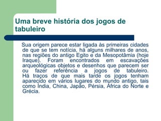Uma breve história dos jogos de tabuleiro Sua origem parece estar ligada às primeiras cidades de que se tem notícia, há alguns milhares de anos, nas regiões do antigo Egito e da Mesopotâmia (hoje Iraque). Foram encontrados em escavações arqueológicas objetos e desenhos que parecem ser ou fazer referência a jogos de tabuleiro. Há traços de que mais tarde os jogos tenham aparecido em vários lugares do mundo antigo, tais como Índia, China, Japão, Pérsia, África do Norte e Grécia.  