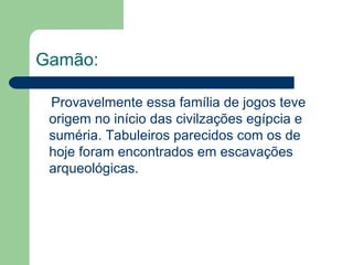 Gamão:   Provavelmente essa família de jogos teve origem no início das civilzações egípcia e suméria. Tabuleiros parecidos com os de hoje foram encontrados em escavações arqueológicas. 