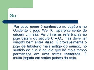 Go:   Por esse nome é conhecido no Japão e no Ocidente o jogo Wei Ki, aparentemente de origem chinesa. As primeiras referências ao jogo datam do século 6 A.C., mas deve ter surgido bem antes disso. É provavelmente o jogo de tabuleiro mais antigo do mundo, no sentido de que é aquele que há mais tempo permanece em uma forma inalterada. É muito jogado em vários países da Ásia. 