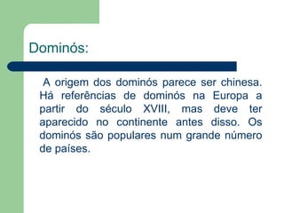 Dominós:   A origem dos dominós parece ser chinesa. Há referências de dominós na Europa a partir do século XVIII, mas deve ter aparecido no continente antes disso. Os dominós são populares num grande número de países. 
