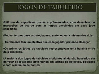 •Utilizam de superfícies planas e pré-marcadas, com desenhos ou
marcações de acordo com as regras envolvidas em cada jogo
específico.
•Podem ter por base estratégia pura, sorte, ou uma mistura dos dois.
• Geralmente têm um objetivo que cada jogador pretende alcançar.
•Os primeiros jogos de tabuleiro representavam uma batalha entre
dois exércitos.
•A maioria dos jogos de tabuleiro modernos ainda são baseados em
derrotar os jogadores adversários em termos de objetivos, posições
e com o acúmulo de pontos.
 