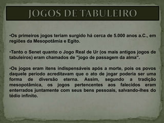 •Os primeiros jogos teriam surgido há cerca de 5.000 anos a.C., em
regiões da Mesopotâmia e Egito.
•Tanto o Senet quanto o Jogo Real de Ur (os mais antigos jogos de
tabuleiros) eram chamados de "jogo de passagem da alma".
•Os jogos eram itens indispensáveis após a morte, pois os povos
daquele período acreditavam que o ato de jogar poderia ser uma
forma de diversão eterna. Assim, segundo a tradição
mesopotâmica, os jogos pertencentes aos falecidos eram
enterrados juntamente com seus bens pessoais, salvando-lhes do
tédio infinito.
 