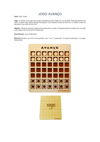 JOGO AVANÇO
Autor: Dan Troyka.
Jogo: O avanço é um jogo de posição inventado por Dan Troyka no ano de 2000. Este jogo ganhou em
2001 o prémio “8x8 Game Design Competition” nos Estados Unidos da América. O avanço é fácil de
aprender, mas difícil de dominar.
Objetivo: Atingir em primeiro lugar a linha adversária,ou seja,um jogador ganha se chegar com uma das
suas peças à primeira linha do adversário.
Classificação: Jogo matemático.
Material:Tabuleiro, em forma de quadrado, com 7 por 7 quadrados. 14 peças quadradas e 14 peças
triangulares.
 