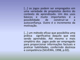 [...] os jogos podem ser empregados em
uma variedade de propósitos dentro do
contexto de aprendizado. Um dos usos
básicos e muito importantes é a
possibilidade     de    construir-se a
autoconfiança. Outro é o incremento da
motivação.

[...] um método eficaz que possibilita uma
prática significativa daquilo que está
sendo aprendido. Até mesmo o mais
simplório dos jogos pode ser empregado
para proporcionar informações factuais e
praticar habilidades, conferindo destreza
e competência (SILVEIRA, 1998, p.02).
 