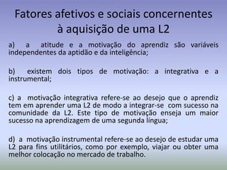 Fatores afetivos e sociais concernentes
         à aquisição de uma L2
a) a atitude e a motivação do aprendiz são variáveis
independentes da aptidão e da inteligência;

b)    existem dois tipos de motivação: a integrativa e a
instrumental;

c) a motivação integrativa refere-se ao desejo que o aprendiz
tem em aprender uma L2 de modo a integrar-se com sucesso na
comunidade da L2. Este tipo de motivação enseja um maior
sucesso na aprendizagem de uma segunda língua;

d) a motivação instrumental refere-se ao desejo de estudar uma
L2 para fins utilitários, como por exemplo, viajar ou obter uma
melhor colocação no mercado de trabalho.
 