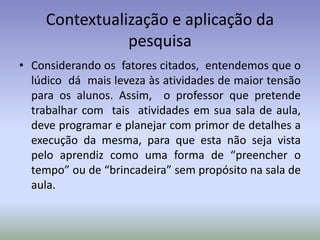 Contextualização e aplicação da
                pesquisa
• Considerando os fatores citados, entendemos que o
  lúdico dá mais leveza às atividades de maior tensão
  para os alunos. Assim, o professor que pretende
  trabalhar com tais atividades em sua sala de aula,
  deve programar e planejar com primor de detalhes a
  execução da mesma, para que esta não seja vista
  pelo aprendiz como uma forma de “preencher o
  tempo” ou de “brincadeira” sem propósito na sala de
  aula.
 