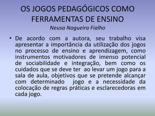 OS JOGOS PEDAGÓGICOS COMO
       FERRAMENTAS DE ENSINO
              Neusa Nogueira Fialho
• De acordo com a autora, seu trabalho visa
  apresentar a importância da utilização dos jogos
  no processo de ensino e aprendizagem, como
  instrumentos motivadores de imenso potencial
  de sociabilidade e integração, bem como os
  cuidados que se deve ter ao levar um jogo para a
  sala de aula, objetivos que se pretende alcançar
  com determinado jogo e a necessidade da
  colocação de regras práticas e esclarecedoras em
  cada jogo.
 