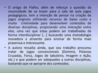 • O artigo de Fialho, além de reforçar a questão da
  necessidade de se trazer para a sala de aula jogos
  pedagógicos, tem a intenção de pensar na criação de
  jogos originais utilizando recursos de baixo custo e
  muita criatividade para desenvolver conteúdos de
  diversas disciplinas, propiciando uma interação entre
  elas, uma vez que estas podem ser trabalhadas de
  forma interdisciplinar [...] buscando uma metodologia
  inovadora e atraente para ensinar de forma mais
  prazerosa e interessante.
• A autora ressalta ainda, que seu trabalho procurou
  tratar de jogos convencionais (Dominó, Palavras
  Cruzadas, Forca, Jogos de tabuleiro, Imagem e Ação,
  etc.) e que podem ser adequados a outras disciplinas,
  bastando que se aproprie dos conteúdos.
 