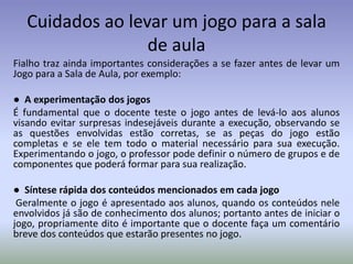 Cuidados ao levar um jogo para a sala
                  de aula
Fialho traz ainda importantes considerações a se fazer antes de levar um
Jogo para a Sala de Aula, por exemplo:

● A experimentação dos jogos
É fundamental que o docente teste o jogo antes de levá-lo aos alunos
visando evitar surpresas indesejáveis durante a execução, observando se
as questões envolvidas estão corretas, se as peças do jogo estão
completas e se ele tem todo o material necessário para sua execução.
Experimentando o jogo, o professor pode definir o número de grupos e de
componentes que poderá formar para sua realização.

● Síntese rápida dos conteúdos mencionados em cada jogo
 Geralmente o jogo é apresentado aos alunos, quando os conteúdos nele
envolvidos já são de conhecimento dos alunos; portanto antes de iniciar o
jogo, propriamente dito é importante que o docente faça um comentário
breve dos conteúdos que estarão presentes no jogo.
 