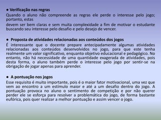 ● Verificação nas regras
Quando o aluno não compreende as regras ele perde o interesse pelo jogo;
portanto, estas
devem ser bem claras e sem muita complexidade a fim de motivar o estudante
buscando seu interesse pelo desafio e pelo desejo de vencer.

● Proposta de atividades relacionadas aos conteúdos dos jogos
É interessante que o docente prepare antecipadamente algumas atividades
relacionadas aos conteúdos desenvolvidos no jogo, para que este tenha
realmente um valor significativo, enquanto objetivo educacional e pedagógico. No
entanto, não há necessidade de uma quantidade exagerada de atividades, pois
desta forma, o aluno também perde o interesse pelo jogo por sentir-se na
obrigação de jogar apenas para aprender.

● A pontuação nos jogos
Esse requisito é muito importante, pois é o maior fator motivacional, uma vez que
vem ao encontro a um estímulo maior e até a um desafio dentro do jogo. A
pontuação provoca no aluno o sentimento de competição e por não querer
perder ele se esforça para resolver a problemática do jogo, de forma bastante
eufórica, pois quer realizar a melhor pontuação e assim vencer o jogo.
 