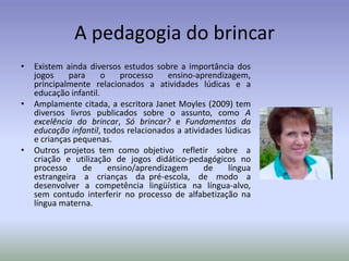 A pedagogia do brincar
•   Existem ainda diversos estudos sobre a importância dos
    jogos    para      o    processo    ensino-aprendizagem,
    principalmente relacionados a atividades lúdicas e a
    educação infantil.
•   Amplamente citada, a escritora Janet Moyles (2009) tem
    diversos livros publicados sobre o assunto, como A
    excelência do brincar, Só brincar? e Fundamentos da
    educação infantil, todos relacionados a atividades lúdicas
    e crianças pequenas.
•   Outros projetos tem como objetivo refletir sobre a
    criação e utilização de jogos didático-pedagógicos no
    processo     de      ensino/aprendizagem      de    língua
    estrangeira a crianças da pré-escola, de modo a
    desenvolver a competência lingüística na língua-alvo,
    sem contudo interferir no processo de alfabetização na
    língua materna.
 