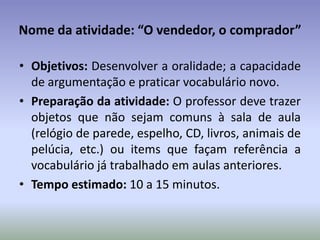 Nome da atividade: “O vendedor, o comprador”

• Objetivos: Desenvolver a oralidade; a capacidade
  de argumentação e praticar vocabulário novo.
• Preparação da atividade: O professor deve trazer
  objetos que não sejam comuns à sala de aula
  (relógio de parede, espelho, CD, livros, animais de
  pelúcia, etc.) ou items que façam referência a
  vocabulário já trabalhado em aulas anteriores.
• Tempo estimado: 10 a 15 minutos.
 