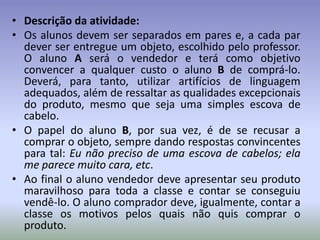 • Descrição da atividade:
• Os alunos devem ser separados em pares e, a cada par
  dever ser entregue um objeto, escolhido pelo professor.
  O aluno A será o vendedor e terá como objetivo
  convencer a qualquer custo o aluno B de comprá-lo.
  Deverá, para tanto, utilizar artifícios de linguagem
  adequados, além de ressaltar as qualidades excepcionais
  do produto, mesmo que seja uma simples escova de
  cabelo.
• O papel do aluno B, por sua vez, é de se recusar a
  comprar o objeto, sempre dando respostas convincentes
  para tal: Eu não preciso de uma escova de cabelos; ela
  me parece muito cara, etc.
• Ao final o aluno vendedor deve apresentar seu produto
  maravilhoso para toda a classe e contar se conseguiu
  vendê-lo. O aluno comprador deve, igualmente, contar a
  classe os motivos pelos quais não quis comprar o
  produto.
 