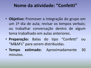 Nome da atividade: “Confetti”

• Objetivo: Promover a integração do grupo em
  um 1º dia de aula; revisar os tempos verbais;
  ou trabalhar conversação dentro de algum
  tema trabalhado em aulas anteriores.
• Preparação: Balas do tipo “Confetti” ou
  “M&M’s” para serem distribuidas.
• Tempo estimado: Aproximadamente 30
  minutos.
 