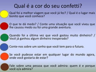 Qual é a cor do seu confetti?
• Qual foi a melhor viagem que você já fez? / Qual é o lugar mais
  bonito que você conhece?

• O que te dá medo? / Conte uma situação que você viveu que
  lhe causou medo ou foi uma grande aventura.

• Quando foi a última vez que você gastou muito dinheiro? /
  Você já ganhou algum dinheiro inesperado?

• Conte-nos sobre um sonho que você tem para o futuro.

• Se você pudesse estar em qualquer lugar do mundo agora,
  onde você gostaria de estar?

• Fale sobre uma pessoa que você admira: quem é e porque
  você o/a admira?
 