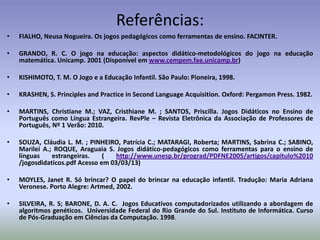 Referências:
•   FIALHO, Neusa Nogueira. Os jogos pedagógicos como ferramentas de ensino. FACINTER.

•   GRANDO, R. C. O jogo na educação: aspectos didático-metodológicos do jogo na educação
    matemática. Unicamp. 2001 (Disponível em www.cempem.fae.unicamp.br)

•   KISHIMOTO, T. M. O Jogo e a Educação Infantil. São Paulo: Pioneira, 1998.

•   KRASHEN, S. Principles and Practice in Second Language Acquisition. Oxford: Pergamon Press. 1982.

•   MARTINS, Christiane M.; VAZ, Cristhiane M. ; SANTOS, Priscilla. Jogos Didáticos no Ensino de
    Português como Língua Estrangeira. RevPle – Revista Eletrônica da Associação de Professores de
    Português, Nº 1 Verão: 2010.

•   SOUZA, Cláudia L. M. ; PINHEIRO, Patrícia C.; MATARAGI, Roberta; MARTINS, Sabrina C.; SABINO,
    Marilei A.; ROQUE, Araguaia S. Jogos didático-pedagógicos como ferramentas para o ensino de
    línguas    estrangeiras.    (   http://www.unesp.br/prograd/PDFNE2005/artigos/capitulo%2010
    /jogosdidaticos.pdf Acesso em 03/03/13)

•   MOYLES, Janet R. Só brincar? O papel do brincar na educação infantil. Tradução: Maria Adriana
    Veronese. Porto Alegre: Artmed, 2002.

•   SILVEIRA, R. S; BARONE, D. A. C. Jogos Educativos computadorizados utilizando a abordagem de
    algoritmos genéticos. Universidade Federal do Rio Grande do Sul. Instituto de Informática. Curso
    de Pós-Graduação em Ciências da Computação. 1998.
 