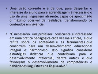 • Uma visão corrente é a de que, para despertar o
  interesse do aluno para a aprendizagem é necessário o
  uso de uma linguagem atraente, capaz de aproximá-lo
  o máximo possível da realidade, transformando os
  conteúdos em vivência.

• “É necessário um professor consciente e interessado
  em uma prática pedagógica cada vez mais eficaz, e que
  reflita sobre os conteúdos e as ferramentas que
  concorrem para um desenvolvimento educacional
  integral e harmonioso. Isso significa considerar
  estratégias didáticas que contribuam para o
  desenvolvimento intelectual, dentre outros, e que
  favoreçam o desenvolvimento de competências e
  habilidades lingüísticas na língua-alvo.”
 