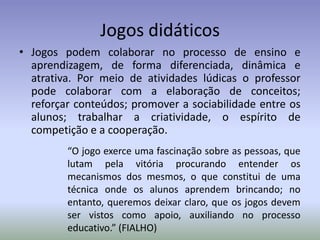 Jogos didáticos
• Jogos podem colaborar no processo de ensino e
  aprendizagem, de forma diferenciada, dinâmica e
  atrativa. Por meio de atividades lúdicas o professor
  pode colaborar com a elaboração de conceitos;
  reforçar conteúdos; promover a sociabilidade entre os
  alunos; trabalhar a criatividade, o espírito de
  competição e a cooperação.
         “O jogo exerce uma fascinação sobre as pessoas, que
         lutam pela vitória procurando entender os
         mecanismos dos mesmos, o que constitui de uma
         técnica onde os alunos aprendem brincando; no
         entanto, queremos deixar claro, que os jogos devem
         ser vistos como apoio, auxiliando no processo
         educativo.” (FIALHO)
 