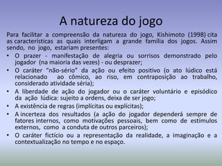 A natureza do jogo
Para facilitar a compreensão da natureza do jogo, Kishimoto (1998) cita
as características as quais interligam a grande família dos jogos. Assim
sendo, no jogo, estariam presentes:
• O prazer - manifestação de alegria ou sorrisos demonstrado pelo
   jogador (na maioria das vezes) - ou desprazer;
• O caráter “não-sério” da ação ou efeito positivo (o ato lúdico está
   relacionado ao cômico, ao riso, em contraposição ao trabalho,
   considerado atividade séria);
• A liberdade de ação do jogador ou o caráter voluntário e episódico
   da ação lúdica: sujeito a ordens, deixa de ser jogo;
• A existência de regras (implícitas ou explícitas);
• A incerteza dos resultados (a ação do jogador dependerá sempre de
   fatores internos, como motivações pessoais, bem como de estímulos
   externos, como a conduta de outros parceiros);
• O caráter fictício ou a representação da realidade, a imaginação e a
   contextualização no tempo e no espaço.
 