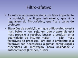 Filtro-afetivo
• As autoras apresentam ainda um fator importante
  na aquisição de língua estrangeira, que é a
  regulagem do filtro-afetivo, que fica a cargo do
  professor.
• Situações de aquisição em que o filtro-afetivo está
  mais baixo – ou seja, em que o aprendiz está
  mais propício a receber, buscar e produzir uma
  quantidade de insumo maior – são mais
  favoráveis ao processo. Para que o ambiente seja
  favorável são necessárias algumas configurações
  específicas de motivação, baixa ansiedade e
  autoconfiança (Krashen, 1982).
 