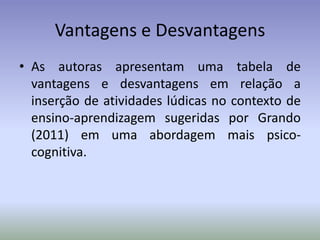 Vantagens e Desvantagens
• As autoras apresentam uma tabela de
  vantagens e desvantagens em relação a
  inserção de atividades lúdicas no contexto de
  ensino-aprendizagem sugeridas por Grando
  (2011) em uma abordagem mais psico-
  cognitiva.
 
