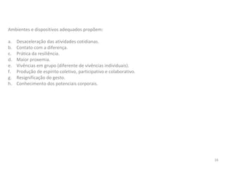 Ambientes e dispositivos adequados propõem:
a. Desaceleração das atividades cotidianas.
b. Contato com a diferença.
c. Prática da resiliência.
d. Maior proxemia.
e. Vivências em grupo (diferente de vivências individuais).
f. Produção de espírito coletivo, participativo e colaborativo.
g. Resignificação do gesto.
h. Conhecimento dos potenciais corporais.
16
 