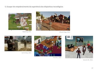 5. Escapar do empobrecimento da experiência dos dispostivos tecnológicos.
17
Whatch Dogs, 2015.
Call of Duty, 2015.
The Sims, 2014.
Second Life, 2016.
Ragnarog, 2015.
 