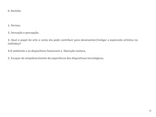 6. Revisão.
1. Termos.
2. Sensação e percepção.
3. Qual o papel da arte e como ela pode contribuir para desenvolver/instigar a expressão artística no
indivíduo?
4.O ambiente e os dispositivos favorecem a liberação motora.
5. Escapar do empobrecimento da experiência dos dispositivos tecnológicos.
18
 