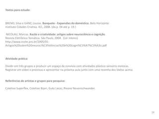 Textos para estudo:
BRENO, Silva e GANZ, Louise. Banquete - Expansões do doméstico. Belo Horizonte:
Instituto Cidades Criativa. ICC, 2008. (da p. 04 até p. 19.)
NICOLAU, Marcos. Razão e criatividade: artigos sobre neurociência e cognição.
Revista Eletrônica Temática. São Paulo, 2004. (Ler inteiro)
http://www.insite.pro.br/2005/01-
Artigos%20sobre%20neuroci%C3%AAncias%20e%20cogni%C3%A7%C3%A3o.pdf
Atividade prática:
Dividir em três grupos e produzir um espaço de convívio com atividades plástico sensório motoras.
Registrar em vídeo o processo e apresentar na próxima aula junto com uma resenha dos textos acima.
Referências de artistas e grupos para pesquisa:
Coletivo Superflex, Coletivo Bijari, Guto Lacaz, Rivane Neuenschwander.
19
 