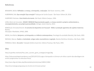 Referências
BENJAMIN, Walter. Reflexões: a criança, o brinquedo, a educação. São Paulo: Summus, 1984.
HUBERMAN, Didi. Que emoção! Que emoção? Traduçao de Cecilia Ciscato - São Paulo: Editora 34, 2016.
HUMPHREY, Nicholas. Uma história da mente. São Paulo: Editora Campus, 1994.
LEIRA, Maria da Conceição. JOGAR E BRINCAR Representando papéis, a criança constrói o próprio conhecimento e,
conseqüentemente, sua própria personalidade. (Artigo), Santa Catarina, 2013.
MARCELLO, Fernanda Amorim. O conceito de dispositivo em Foucault - Mídia e produção agonística de sujeitos maternos.
Revista
Educação e Realidade, UFRGS, 2004.
MEIRA, Ana Marta. Benjamin, os brinquedos e a infância contemporânea. Psicologia & sociedade (Revista), São Paulo, 2003.
NICOLAU, Marcos. Razão e criatividade: artigos sobre neurociência e cognição. Revista Eletrônica Temática. São Paulo, 2004.
PERNIOLA, Mário. Do sentir. Tradução Antônio Guerreiro. Editora Presença: São Paulo, 1993.
Sites
http://superflex.net/tools/free_beer_counter_game_strategies/image/2#g
https://educacaointegral.wordpress.com/2015/07/22/o-jogo-o-brinquedo-e-o-brincar-um-olhar-a-partir-das-abordagens-de-
ensino-progressistas-na-educacao-fisica/
http://seer.ufrgs.br/index.php/RevistaValise/article/view/19892/12804
http://arca.tv/juega-ping-pong-con-el-arte-en-el-museo-jumex/
20
 