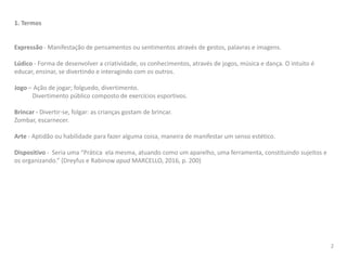 1. Termos
Expressão - Manifestação de pensamentos ou sentimentos através de gestos, palavras e imagens.
Lúdico - Forma de desenvolver a criatividade, os conhecimentos, através de jogos, música e dança. O intuito é
educar, ensinar, se divertindo e interagindo com os outros.
Jogo – Ação de jogar; folguedo, divertimento.
Divertimento público composto de exercícios esportivos.
Brincar - Divertir-se, folgar: as crianças gostam de brincar.
Zombar, escarnecer.
Arte - Aptidão ou habilidade para fazer alguma coisa, maneira de manifestar um senso estético.
Dispositivo - Seria uma “Prática ela mesma, atuando como um aparelho, uma ferramenta, constituindo sujeitos e
os organizando.” (Dreyfus e Rabinow apud MARCELLO, 2016, p. 200)
2
 