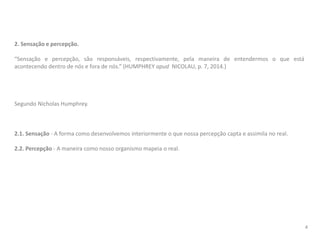 2. Sensação e percepção.
“Sensação e percepção, são responsáveis, respectivamente, pela maneira de entendermos o que está
acontecendo dentro de nós e fora de nós.” (HUMPHREY apud NICOLAU, p. 7, 2014.)
Segundo Nicholas Humphrey.
2.1. Sensação - A forma como desenvolvemos interiormente o que nossa percepção capta e assimila no real.
2.2. Percepção - A maneira como nosso organismo mapeia o real.
4
 