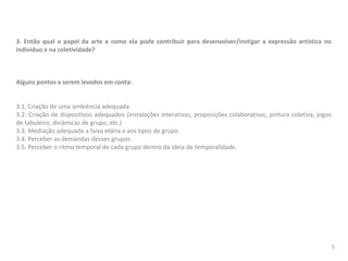 3. Então qual o papel da arte e como ela pode contribuir para desenvolver/instigar a expressão artística no
indivíduo e na coletividade?
Alguns pontos a serem levados em conta:
3.1. Criação de uma ambiência adequada
3.2. Criação de dispositivos adequados (instalações interativas, proposições colaborativas, pintura coletiva, jogos
de tabuleiro, dinâmicas de grupo, etc.)
3.3. Mediação adequada a faixa etária e aos tipos de grupo.
3.4. Perceber as demandas desses grupos.
3.5. Perceber o ritmo temporal de cada grupo dentro da ideia de temporalidade.
5
 