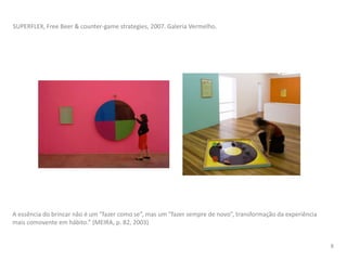 A essência do brincar não é um “fazer como se”, mas um “fazer sempre de novo”, transformação da experiência
mais comovente em hábito.” (MEIRA, p. 82, 2003)
SUPERFLEX, Free Beer & counter-game strategies, 2007. Galeria Vermelho.
8
 