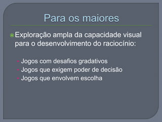 Exploração ampla da capacidade visual
para o desenvolvimento do raciocínio:
• Jogos com desafios gradativos
• Jogos que exigem poder de decisão
• Jogos que envolvem escolha
 